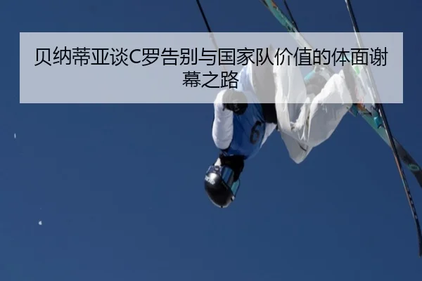 贝纳蒂亚谈C罗告别与国家队价值的体面谢幕之路